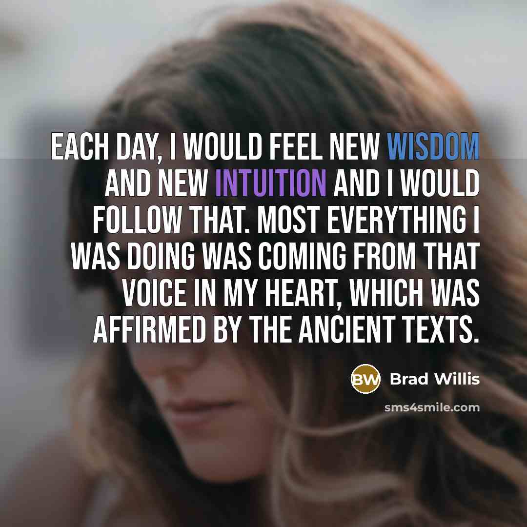 “Each day, I would feel new wisdom and new intuition and I would follow that. Most everything I was doing was coming from that voice in my heart, which was affirmed by the ancient texts.” quote by Brad Willis