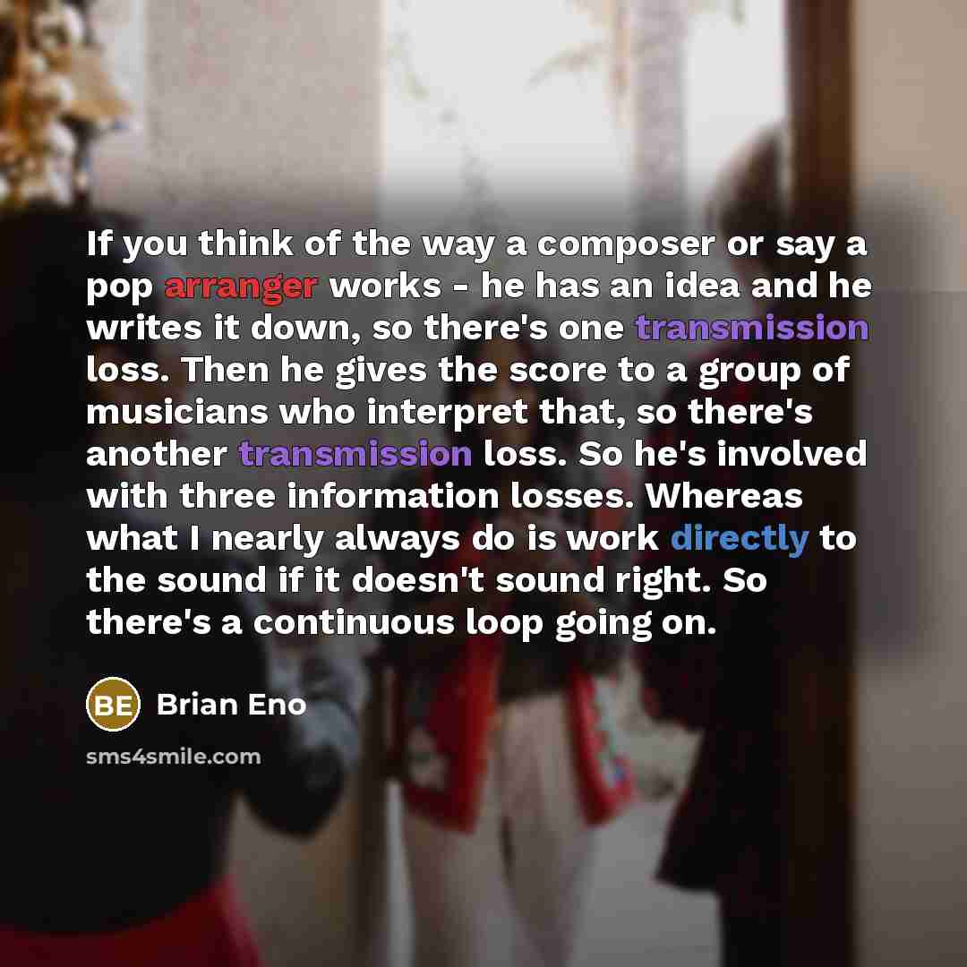 “If you think of the way a composer or say a pop arranger works - he has an idea and he writes it down, so there's one transmission loss. Then he gives the score to a group of musicians who interpret that, so there's another transmission loss. So he's involved with three information losses. Whereas…” quote by Brian Eno