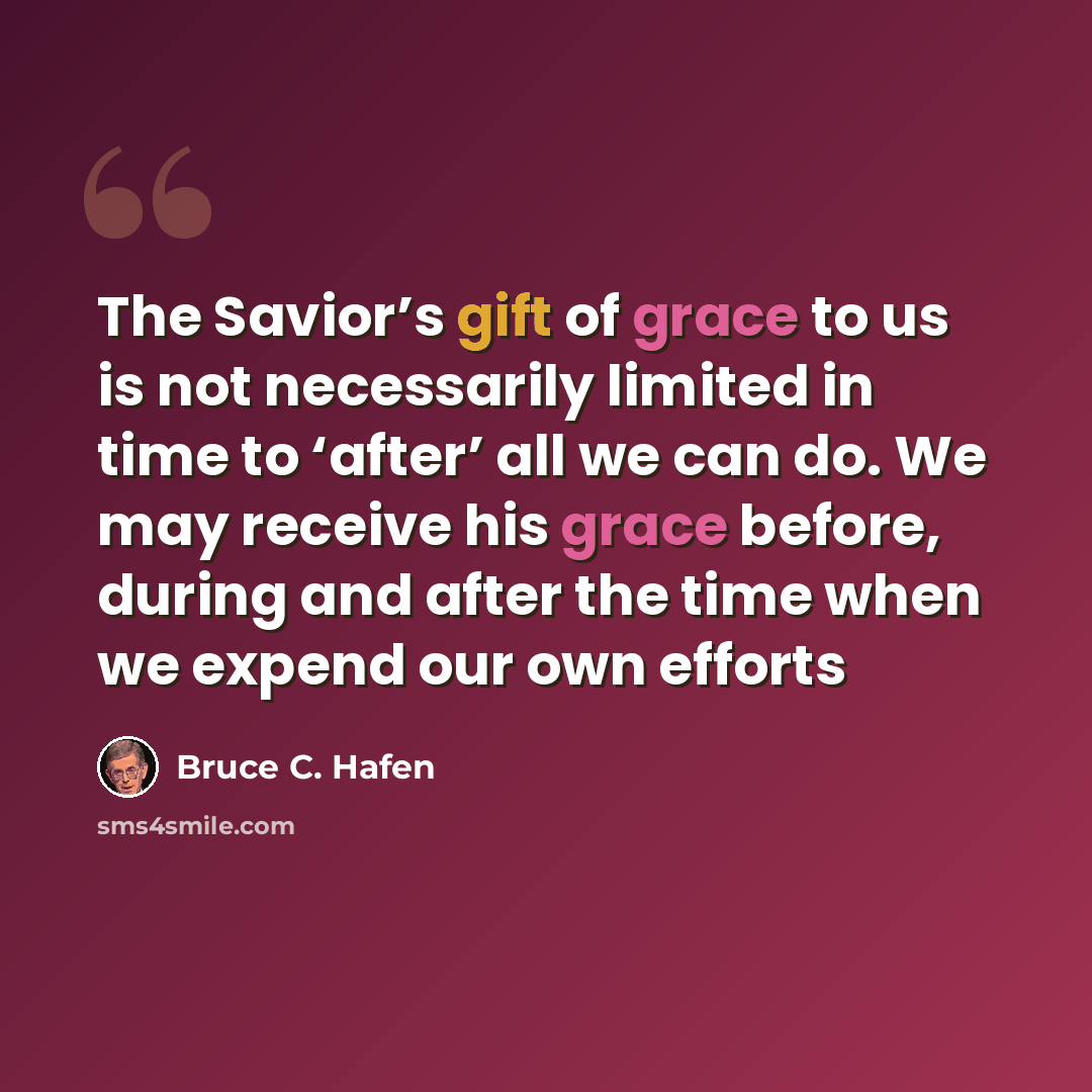 “The Savior’s gift of grace to us is not necessarily limited in time to ‘after’ all we can do. We may receive his grace before, during and after the time when we expend our own efforts” quote by Bruce C. Hafen