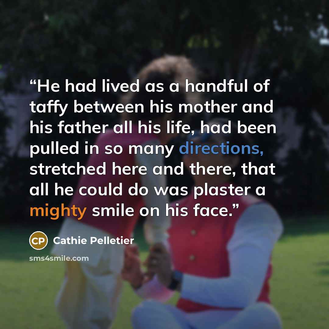 “He had lived as a handful of taffy between his mother and his father all his life, had been pulled in so many directions, stretched here and there, that all he could do was plaster a mighty smile on his face.” quote by Cathie Pelletier