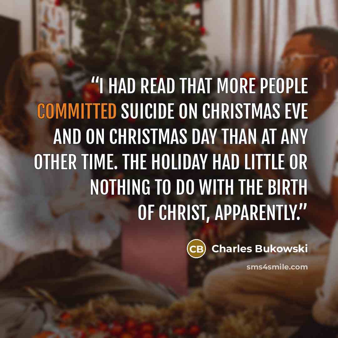 “I had read that more people committed suicide on Christmas Eve and on Christmas Day than at any other time. The holiday had little or nothing to do with the Birth of Christ, apparently.” quote by Charles Bukowski