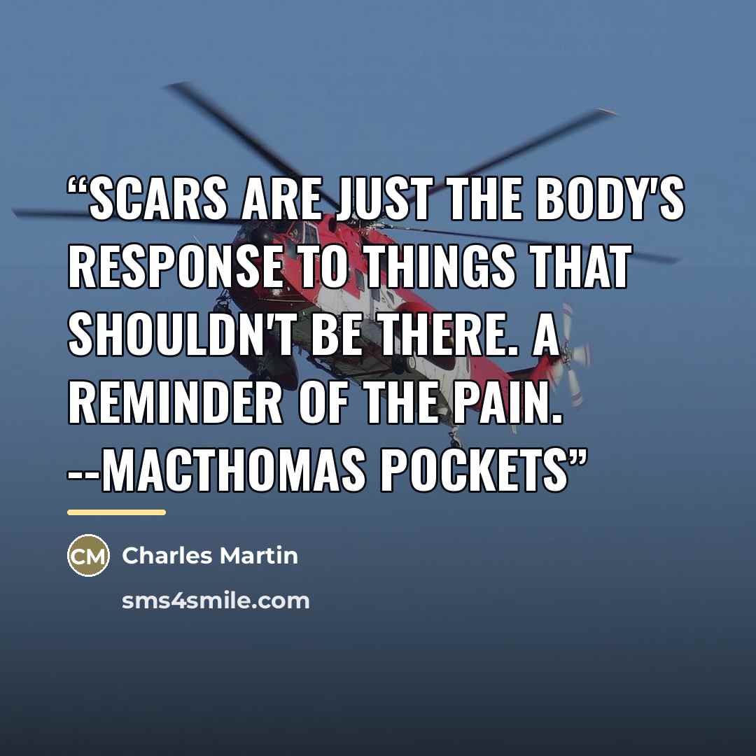 “Scars are just the body's response to things that shouldn't be there. A reminder of the pain. --MacTHOMAS POCKETS” quote by Charles Martin