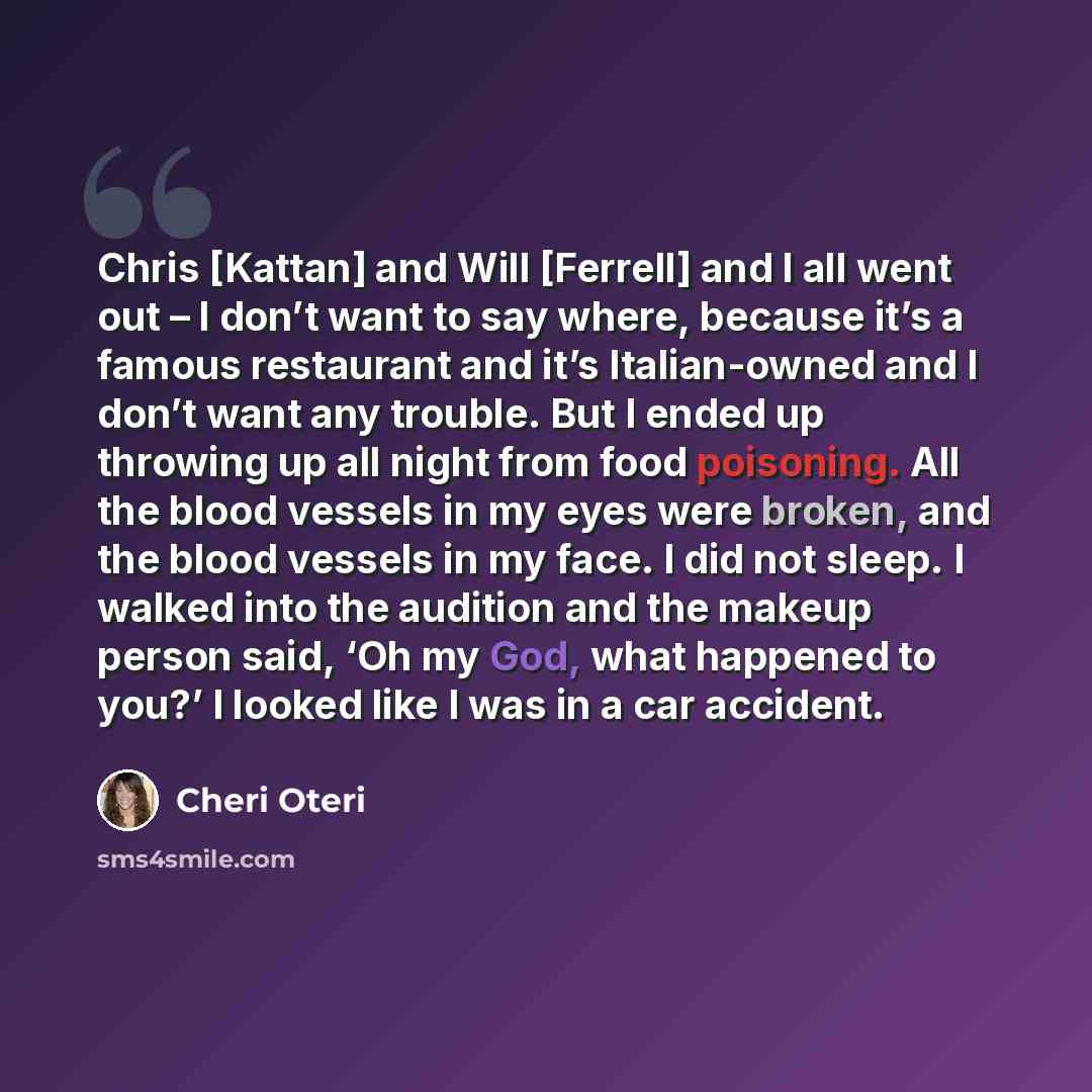 “Chris [Kattan] and Will [Ferrell] and I all went out – I don’t want to say where, because it’s a famous restaurant and it’s Italian-owned and I don’t want any trouble. But I ended up throwing up all night from food poisoning. All the blood vessels in my eyes were broken, and the blood vessels in…” quote by Cheri Oteri