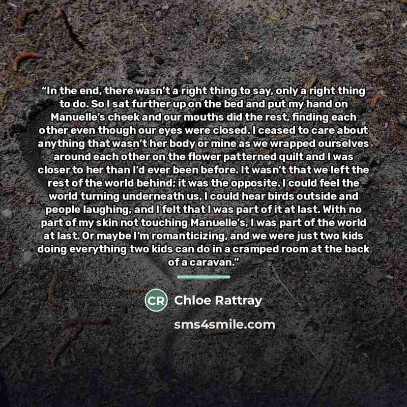 “In the end, there wasn’t a right thing to say, only a right thing to do. So I sat further up on the bed and put my hand on Manuelle’s cheek and our mouths did the rest, finding each other even though our eyes were closed. I ceased to care about anything that wasn’t her body or mine as we wrapped…” quote by Chloe Rattray