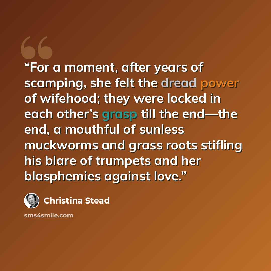 “For a moment, after years of scamping, she felt the dread power of wifehood; they were locked in each other’s grasp till the end—the end, a mouthful of sunless muckworms and grass roots stifling his blare of trumpets and her blasphemies against love.” quote by Christina Stead