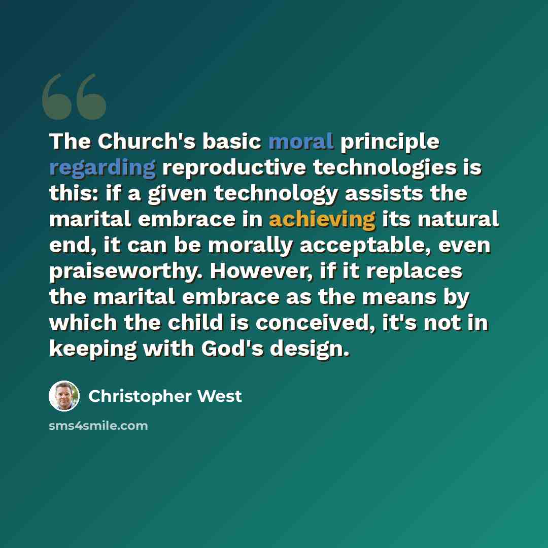 “The Church's basic moral principle regarding reproductive technologies is this: if a given technology assists the marital embrace in achieving its natural end, it can be morally acceptable, even praiseworthy. However, if it replaces the marital embrace as the means by which the child is conceived…” quote by Christopher West