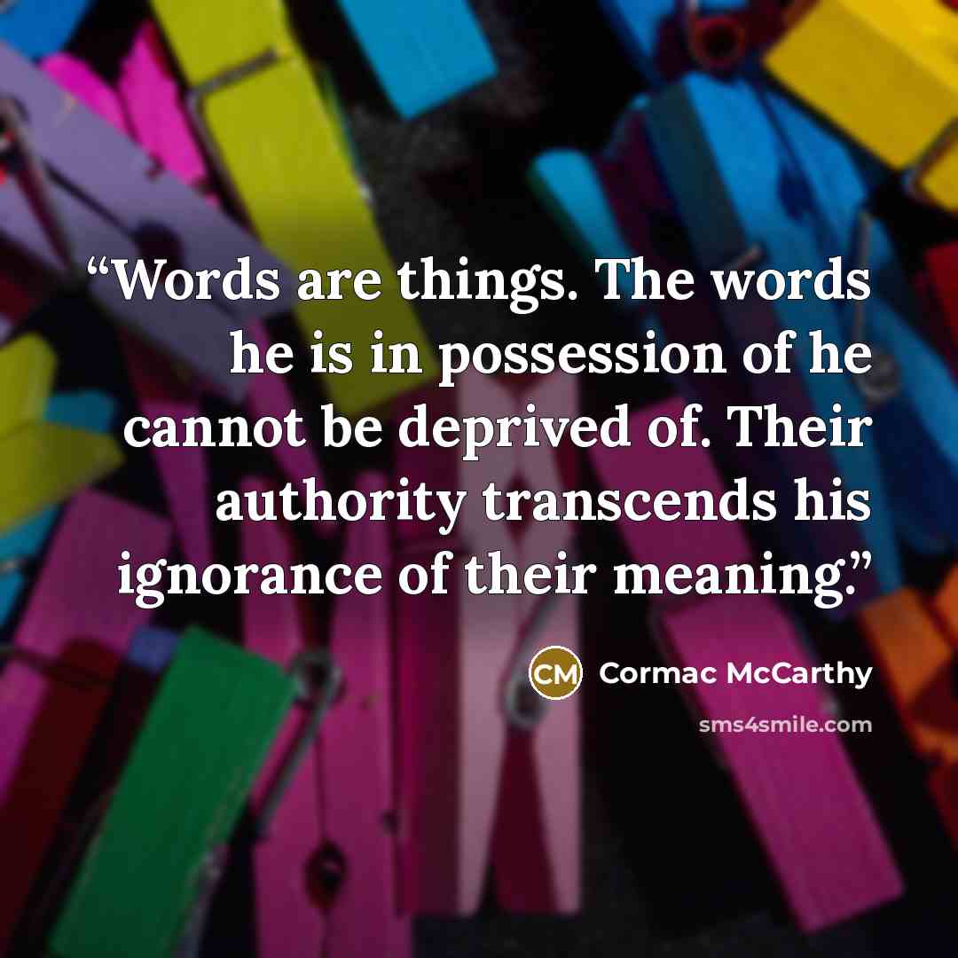 “Words are things. The words he is in possession of he cannot be deprived of. Their authority transcends his ignorance of their meaning.” quote by Cormac McCarthy