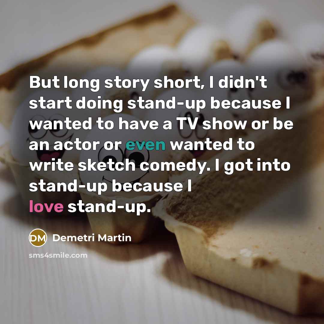 “But long story short, I didn't start doing stand-up because I wanted to have a TV show or be an actor or even wanted to write sketch comedy. I got into stand-up because I love stand-up.” quote by Demetri Martin