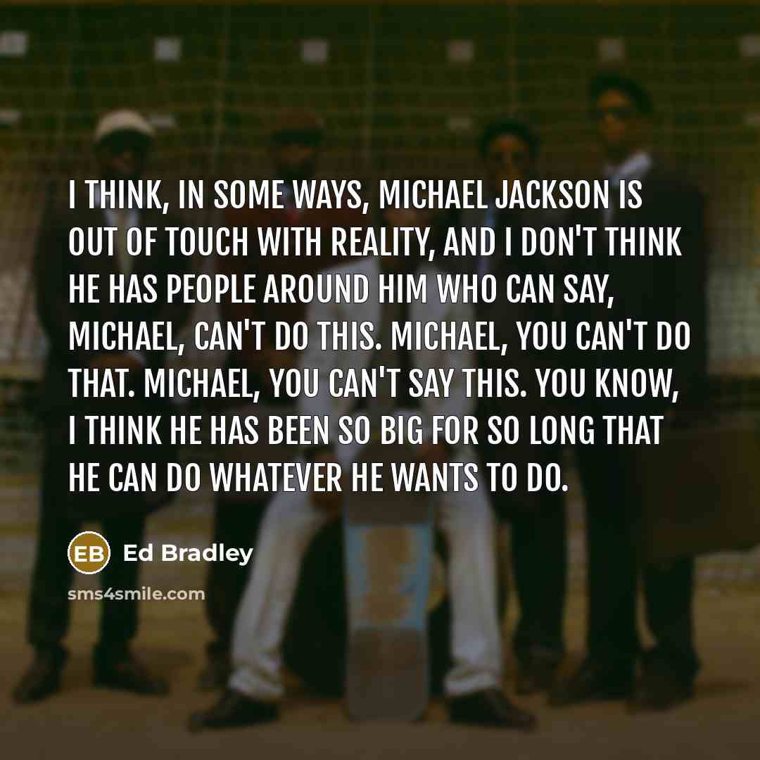 “I think, in some ways, Michael Jackson is out of touch with reality, and I don't think he has people around him who can say, Michael, can't do this. Michael, you can't do that. Michael, you can't say this. You know, I think he has been so big for so long that he can do whatever he wants to do.” quote by Ed Bradley