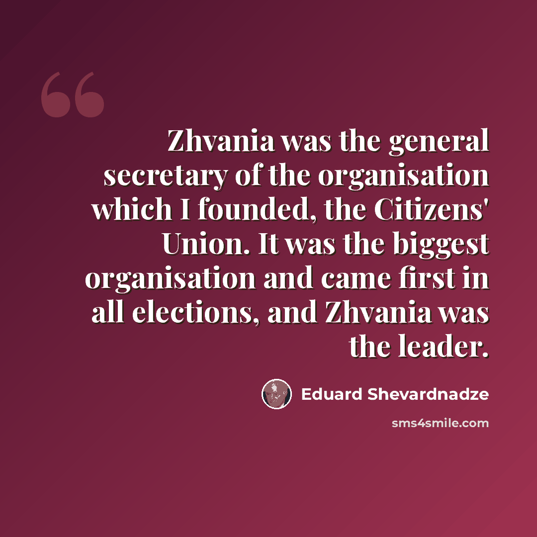 “Zhvania was the general secretary of the organisation which I founded, the Citizens' Union. It was the biggest organisation and came first in all elections, and Zhvania was the leader.” quote by Eduard Shevardnadze