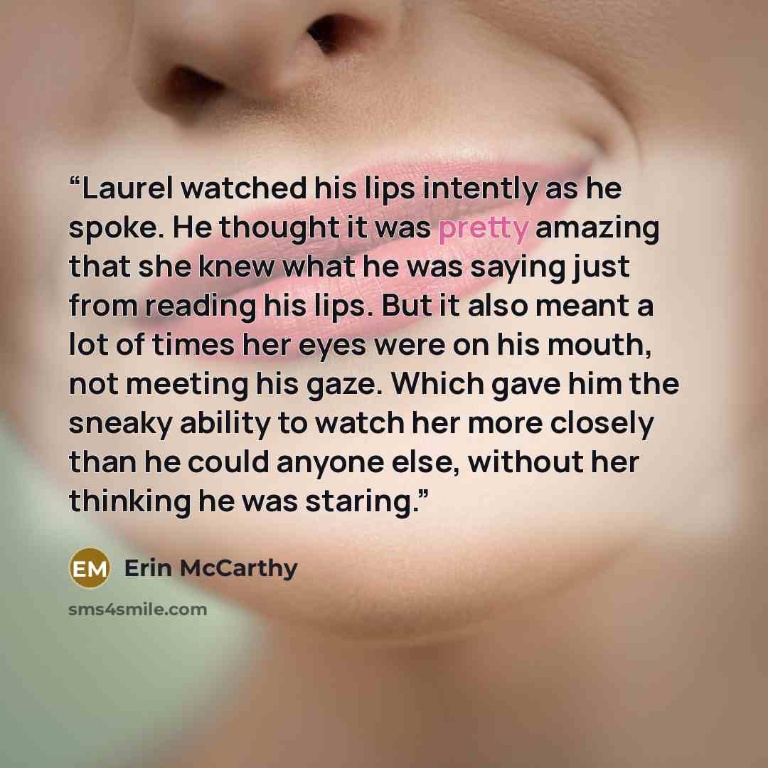 “Laurel watched his lips intently as he spoke. He thought it was pretty amazing that she knew what he was saying just from reading his lips. But it also meant a lot of times her eyes were on his mouth, not meeting his gaze. Which gave him the sneaky ability to watch her more closely than he could…” quote by Erin McCarthy