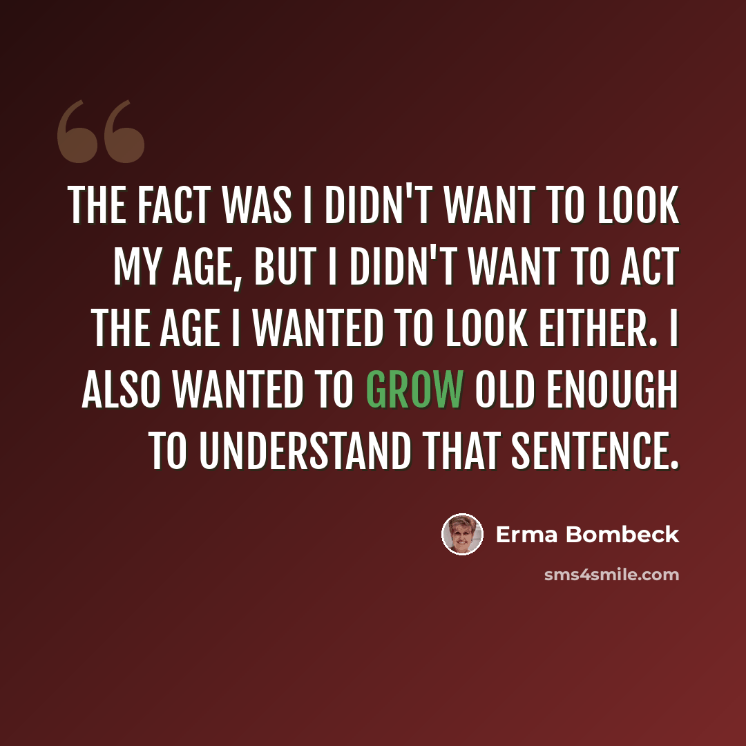 “The fact was I didn't want to look my age, but I didn't want to act the age I wanted to look either. I also wanted to grow old enough to understand that sentence.” quote by Erma Bombeck