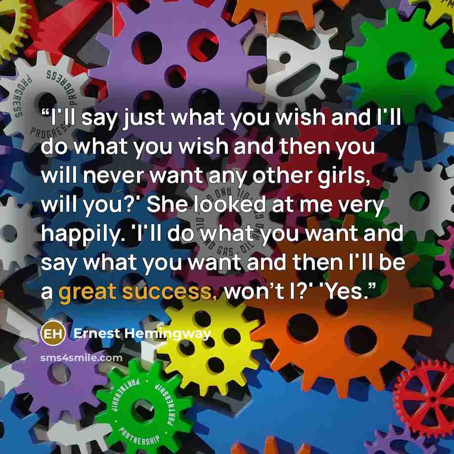 “I'll say just what you wish and I'll do what you wish and then you will never want any other girls, will you?' She looked at me very happily. 'I'll do what you want and say what you want and then I'll be a great success, won't I?' 'Yes.” quote by Ernest Hemingway