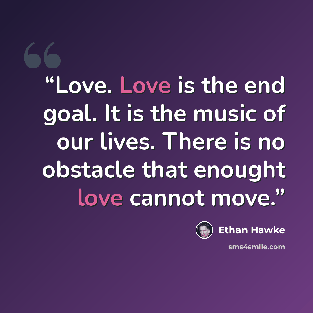 “Love. Love is the end goal. It is the music of our lives. There is no obstacle that enought love cannot move.” quote by Ethan Hawke