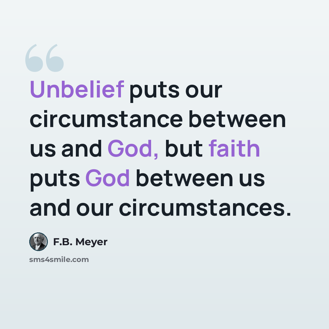 “Unbelief puts our circumstance between us and God, but faith puts God between us and our circumstances.” quote by F.B. Meyer