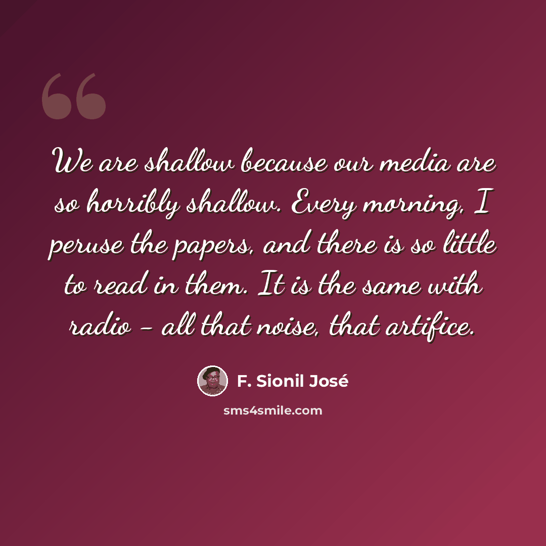 “We are shallow because our media are so horribly shallow. Every morning, I peruse the papers, and there is so little to read in them. It is the same with radio - all that noise, that artifice.” quote by F. Sionil Jose