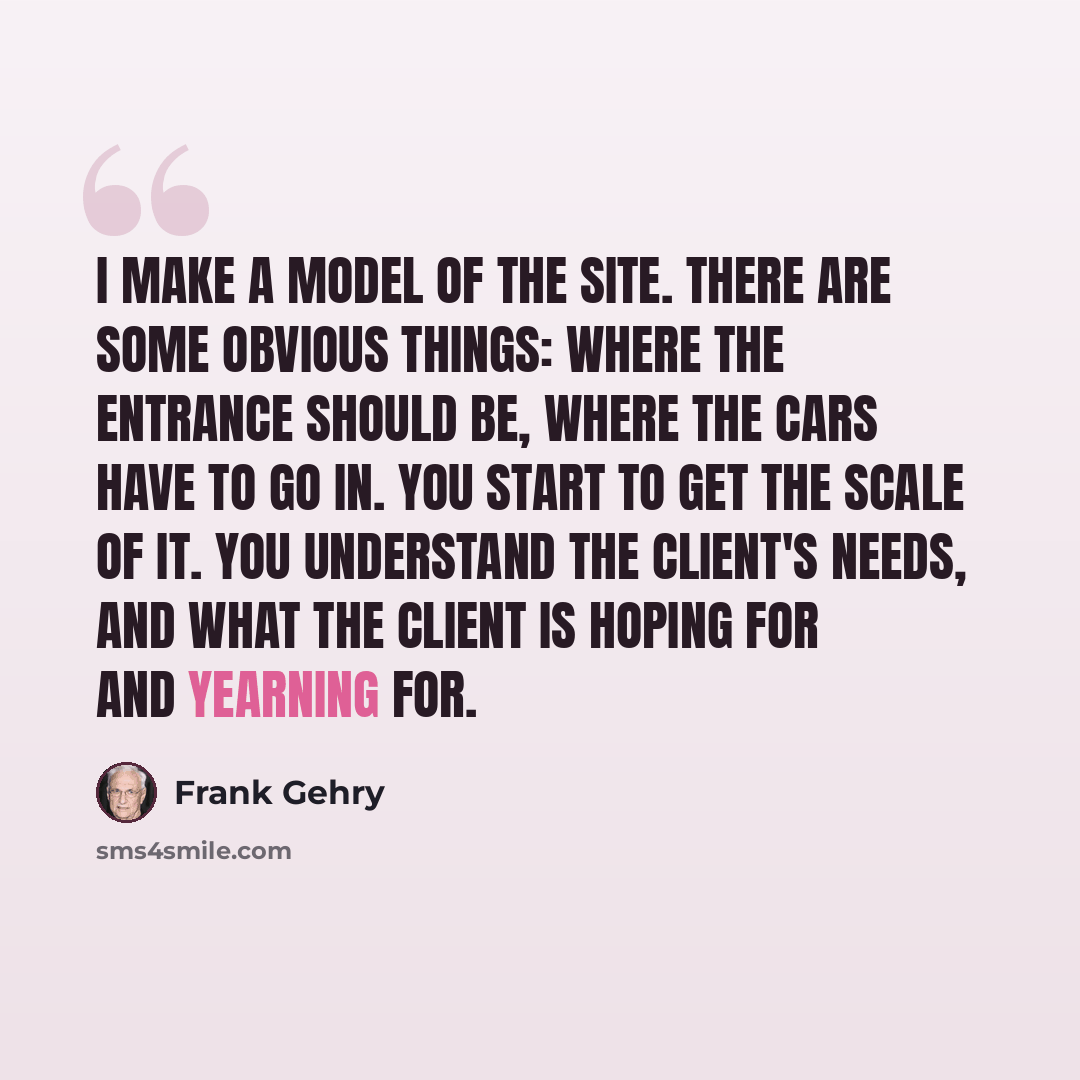 “I make a model of the site. There are some obvious things: where the entrance should be, where the cars have to go in. You start to get the scale of it. You understand the client's needs, and what the client is hoping for and yearning for.” quote by Frank Gehry