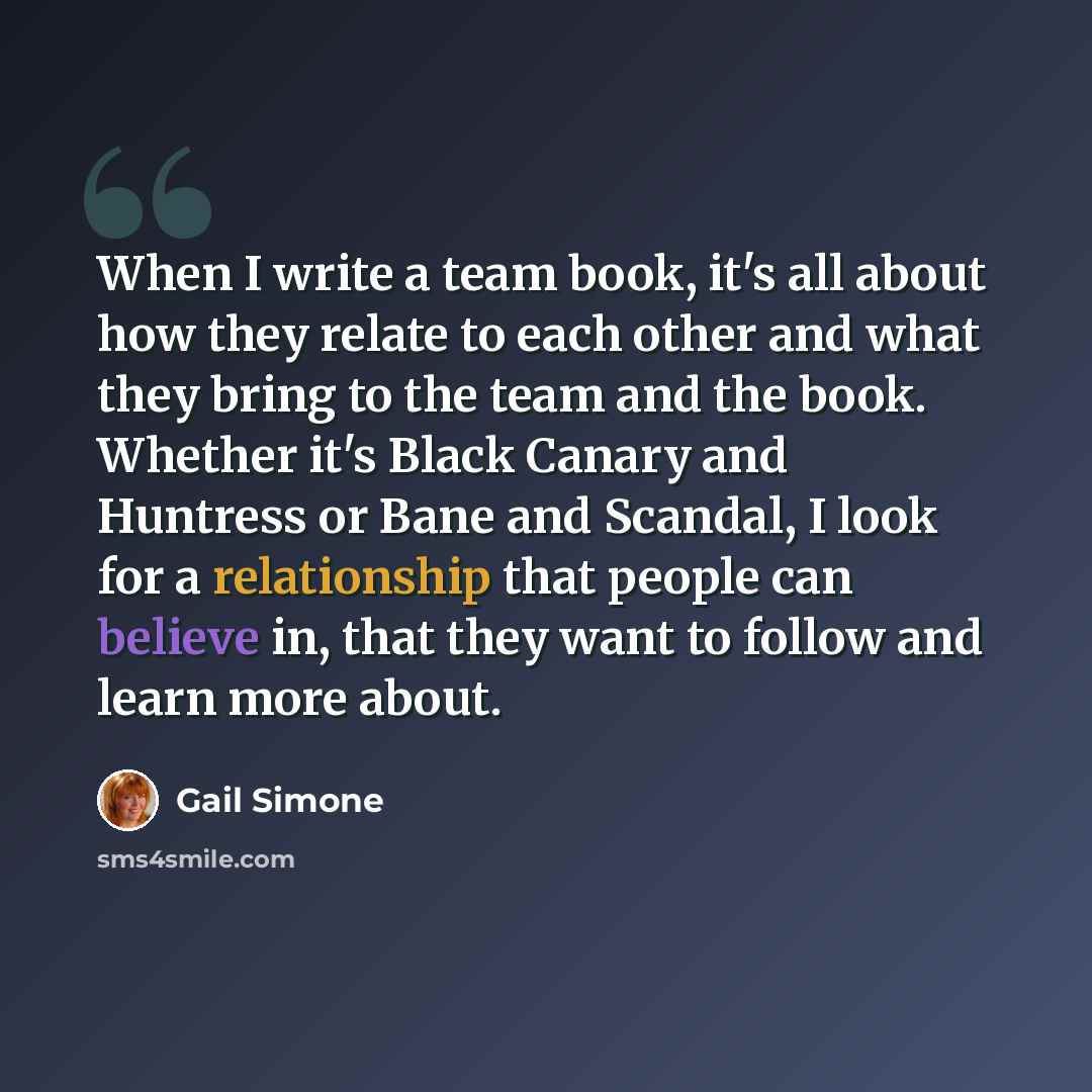 “When I write a team book, it's all about how they relate to each other and what they bring to the team and the book. Whether it's Black Canary and Huntress or Bane and Scandal, I look for a relationship that people can believe in, that they want to follow and learn more about.” quote by Gail Simone