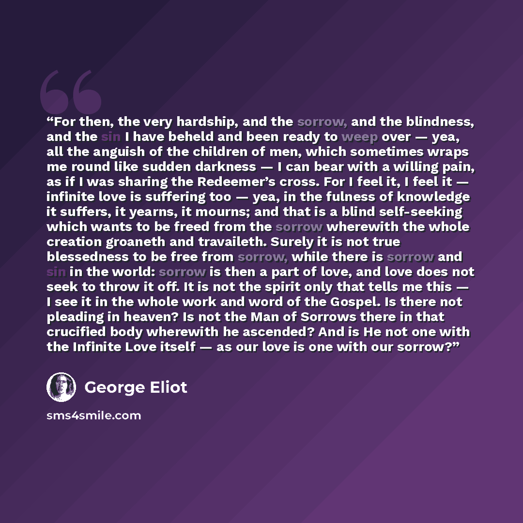 “For then, the very hardship, and the sorrow, and the blindness, and the sin I have beheld and been ready to weep over — yea, all the anguish of the children of men, which sometimes wraps me round like sudden darkness — I can bear with a willing pain, as if I was sharing the Redeemer’s cross. For I…” quote by George Eliot