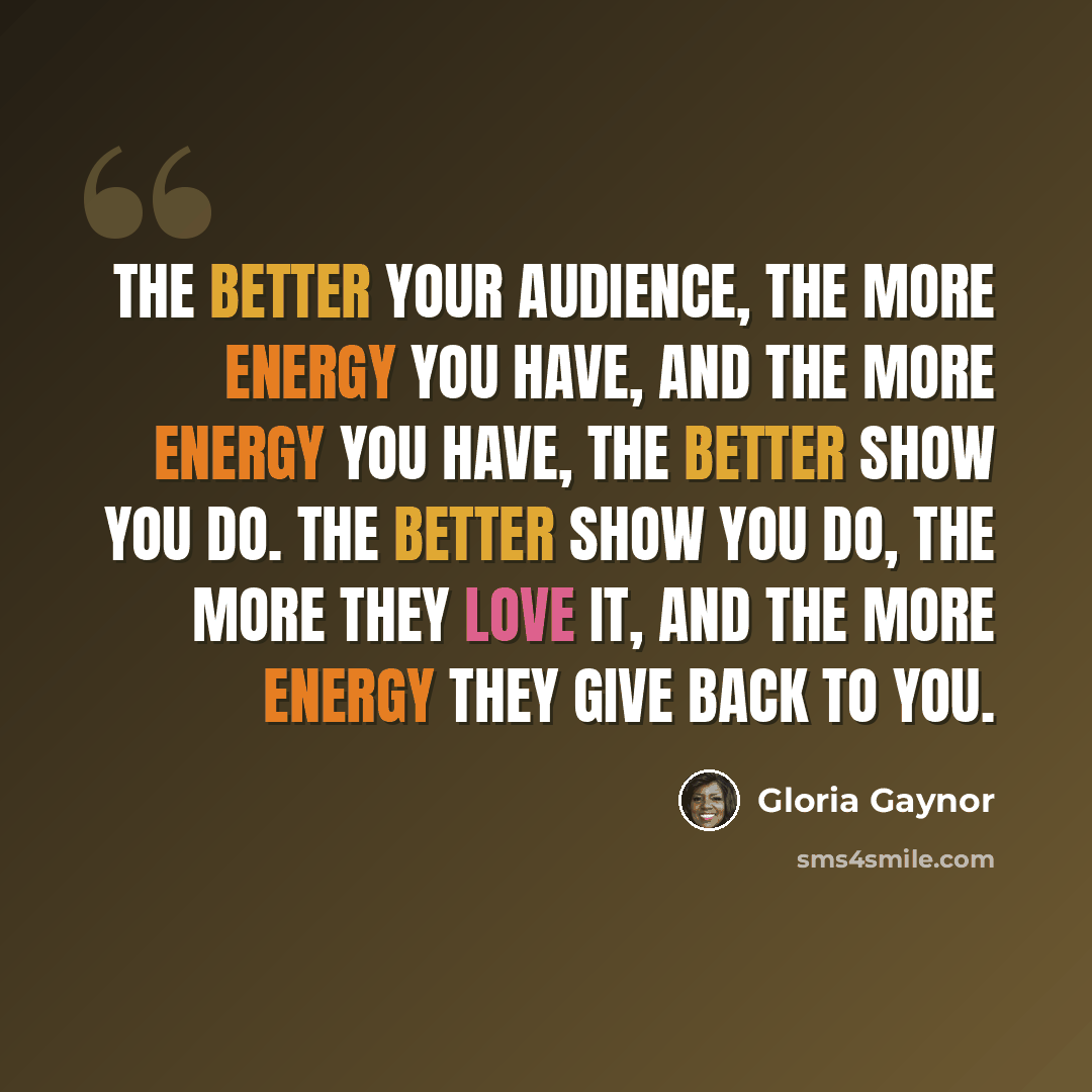 “The better your audience, the more energy you have, and the more energy you have, the better show you do. The better show you do, the more they love it, and the more energy they give back to you.” quote by Gloria Gaynor
