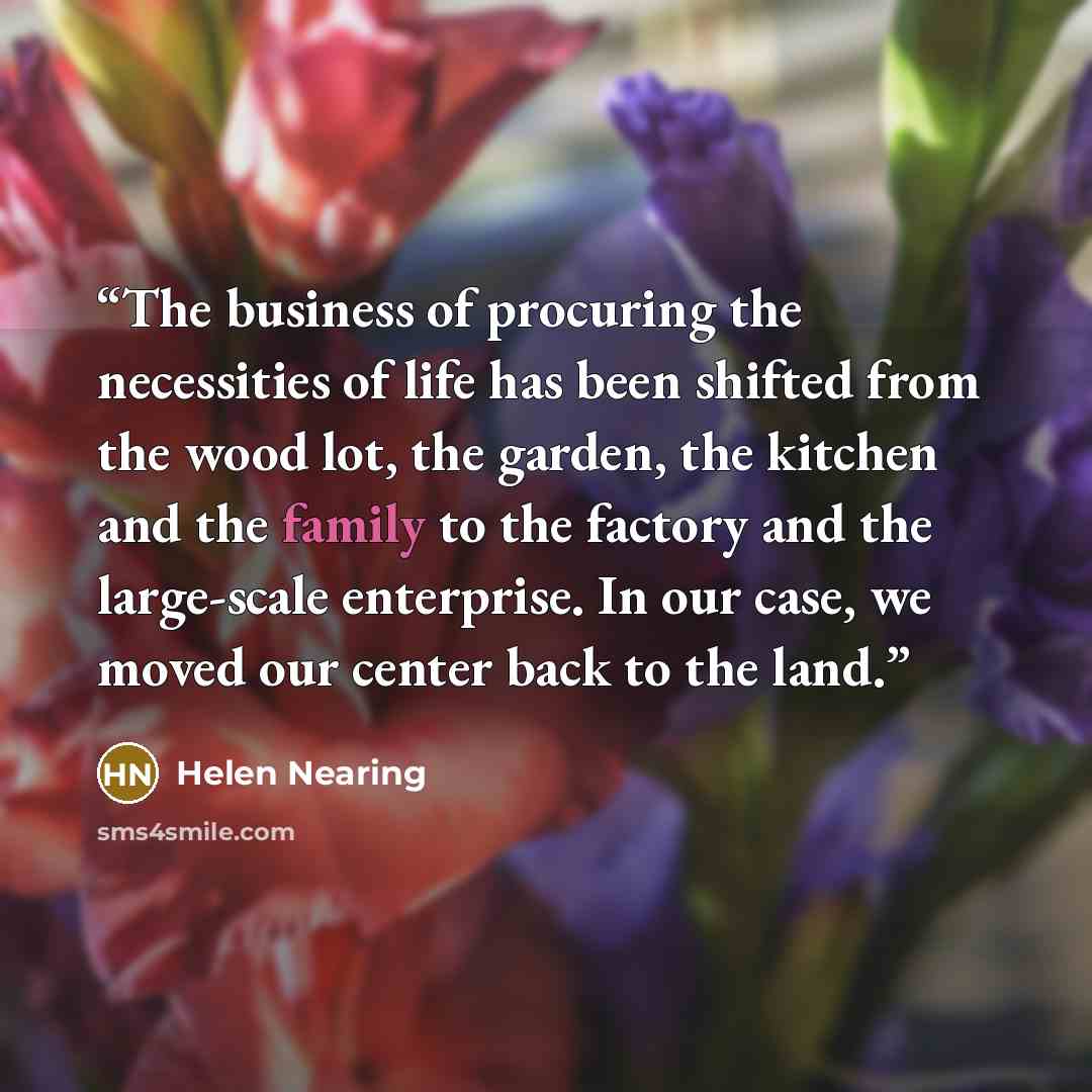 “The business of procuring the necessities of life has been shifted from the wood lot, the garden, the kitchen and the family to the factory and the large-scale enterprise. In our case, we moved our center back to the land.” quote by Helen Nearing