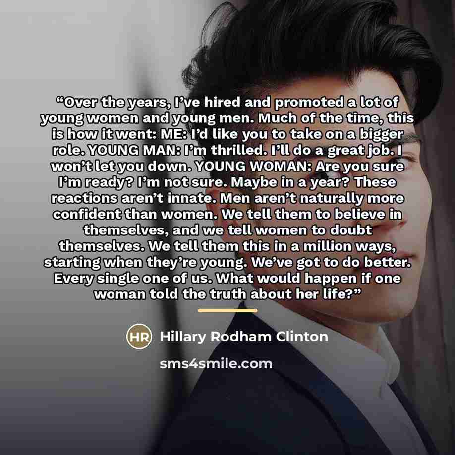 “Over the years, I’ve hired and promoted a lot of young women and young men. Much of the time, this is how it went: ME: I’d like you to take on a bigger role. YOUNG MAN: I’m thrilled. I’ll do a great job. I won’t let you down. YOUNG WOMAN: Are you sure I’m ready? I’m not sure. Maybe in a year?…” quote by Hillary Rodham Clinton