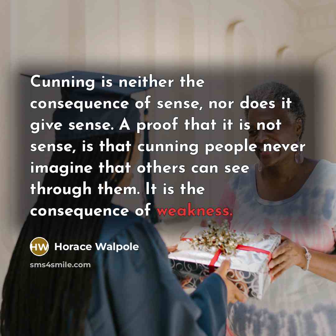 “Cunning is neither the consequence of sense, nor does it give sense. A proof that it is not sense, is that cunning people never imagine that others can see through them. It is the consequence of weakness.” quote by Horace Walpole