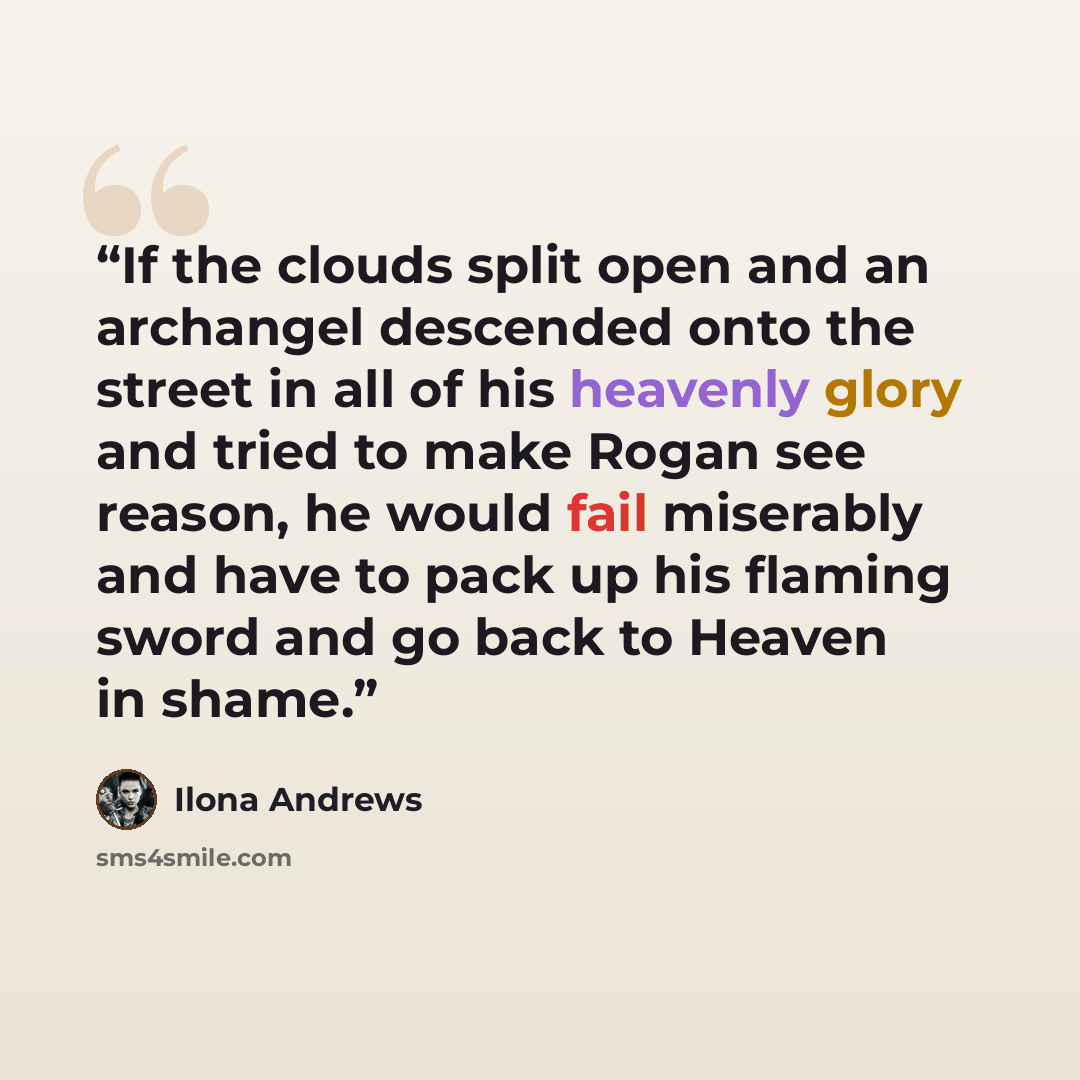 “If the clouds split open and an archangel descended onto the street in all of his heavenly glory and tried to make Rogan see reason, he would fail miserably and have to pack up his flaming sword and go back to Heaven in shame.” quote by Ilona Andrews