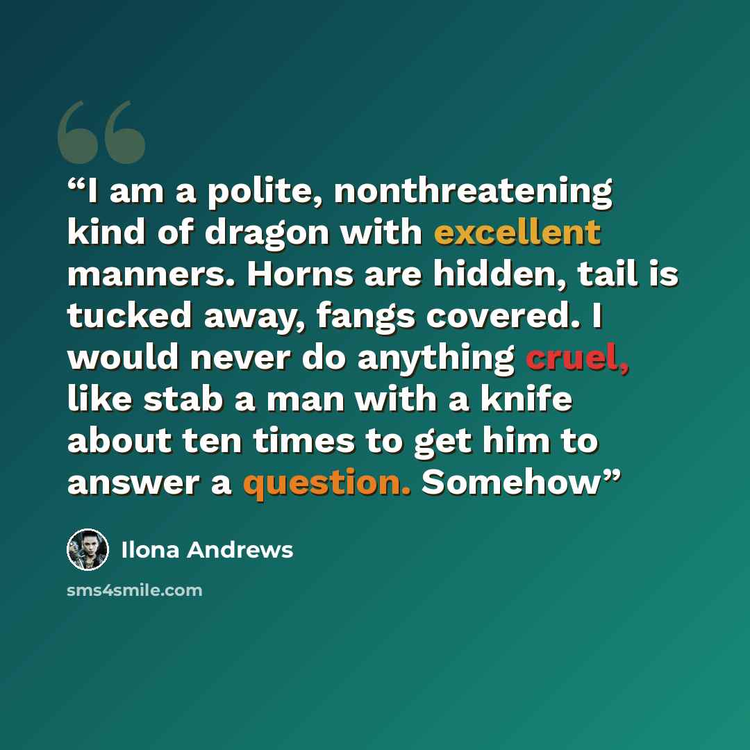 “I am a polite, nonthreatening kind of dragon with excellent manners. Horns are hidden, tail is tucked away, fangs covered. I would never do anything cruel, like stab a man with a knife about ten times to get him to answer a question. Somehow” quote by Ilona Andrews