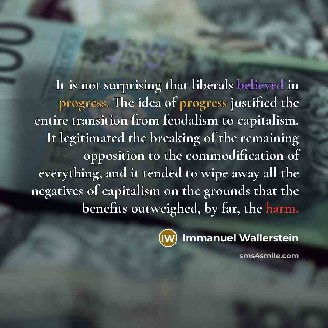 “It is not surprising that liberals believed in progress. The idea of progress justified the entire transition from feudalism to capitalism. It legitimated the breaking of the remaining opposition to the commodification of everything, and it tended to wipe away all the negatives of capitalism on…” quote by Immanuel Wallerstein