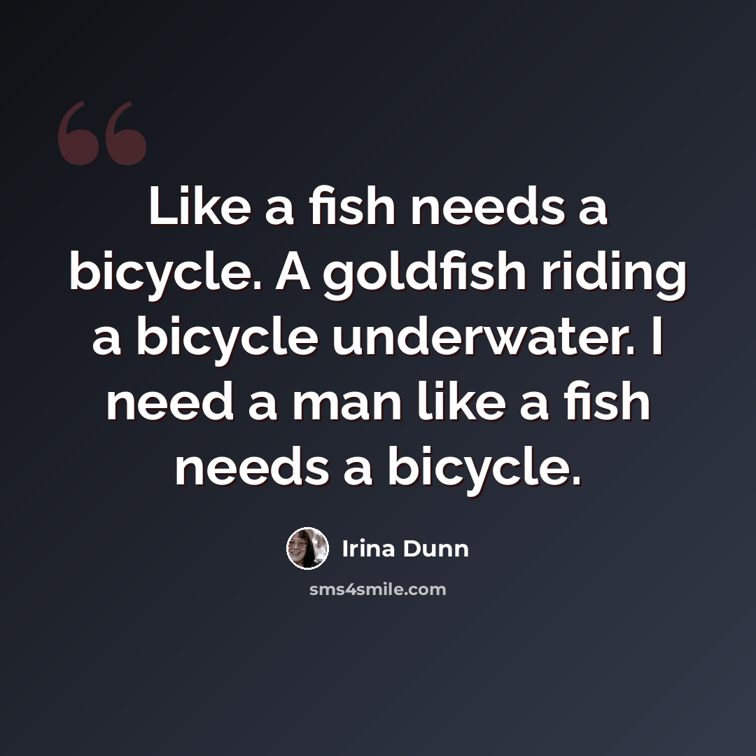 “Like a fish needs a bicycle. A goldfish riding a bicycle underwater. I need a man like a fish needs a bicycle.” quote by Irina Dunn