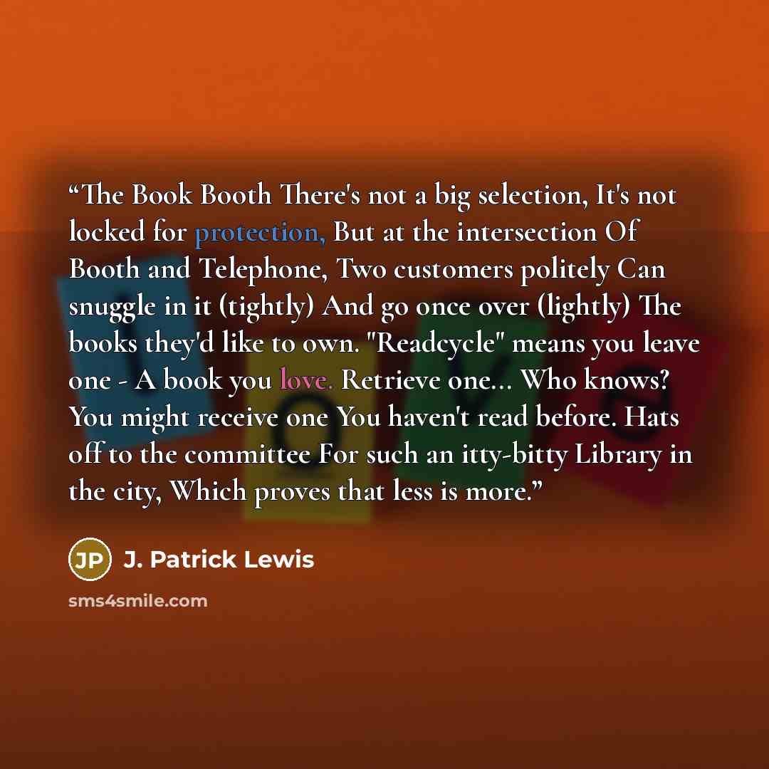 “The Book Booth There's not a big selection, It's not locked for protection, But at the intersection Of Booth and Telephone, Two customers politely Can snuggle in it (tightly) And go once over (lightly) The books they'd like to own. "Readcycle" means you leave one - A book you love. Retrieve one…” quote by J. Patrick Lewis