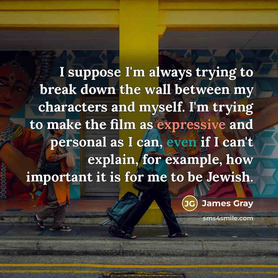 “I suppose I'm always trying to break down the wall between my characters and myself. I'm trying to make the film as expressive and personal as I can, even if I can't explain, for example, how important it is for me to be Jewish.” quote by James Gray