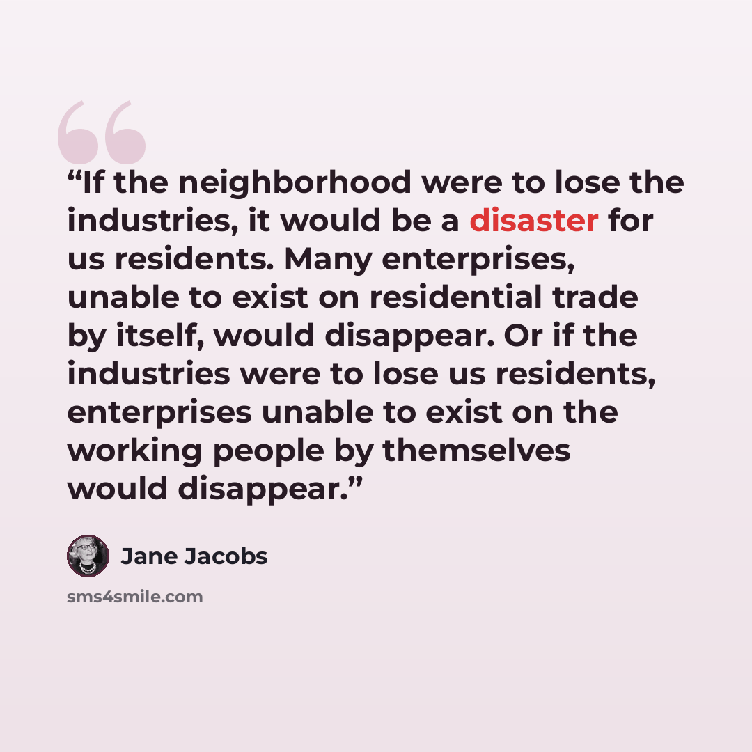 “If the neighborhood were to lose the industries, it would be a disaster for us residents. Many enterprises, unable to exist on residential trade by itself, would disappear. Or if the industries were to lose us residents, enterprises unable to exist on the working people by themselves would…” quote by Jane Jacobs