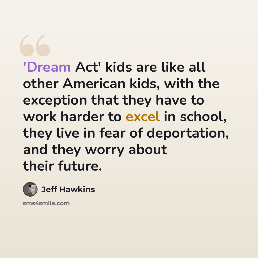 “'Dream Act' kids are like all other American kids, with the exception that they have to work harder to excel in school, they live in fear of deportation, and they worry about their future.” quote by Jeff Hawkins