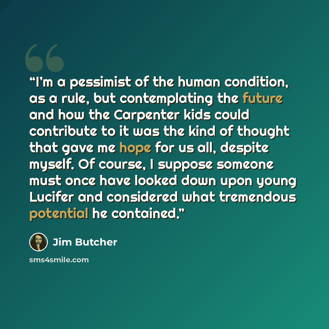 “I’m a pessimist of the human condition, as a rule, but contemplating the future and how the Carpenter kids could contribute to it was the kind of thought that gave me hope for us all, despite myself. Of course, I suppose someone must once have looked down upon young Lucifer and considered what…” quote by Jim Butcher