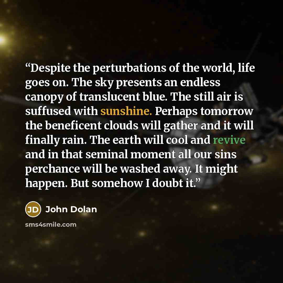“Despite the perturbations of the world, life goes on. The sky presents an endless canopy of translucent blue. The still air is suffused with sunshine. Perhaps tomorrow the beneficent clouds will gather and it will finally rain. The earth will cool and revive and in that seminal moment all our sins…” quote by John Dolan