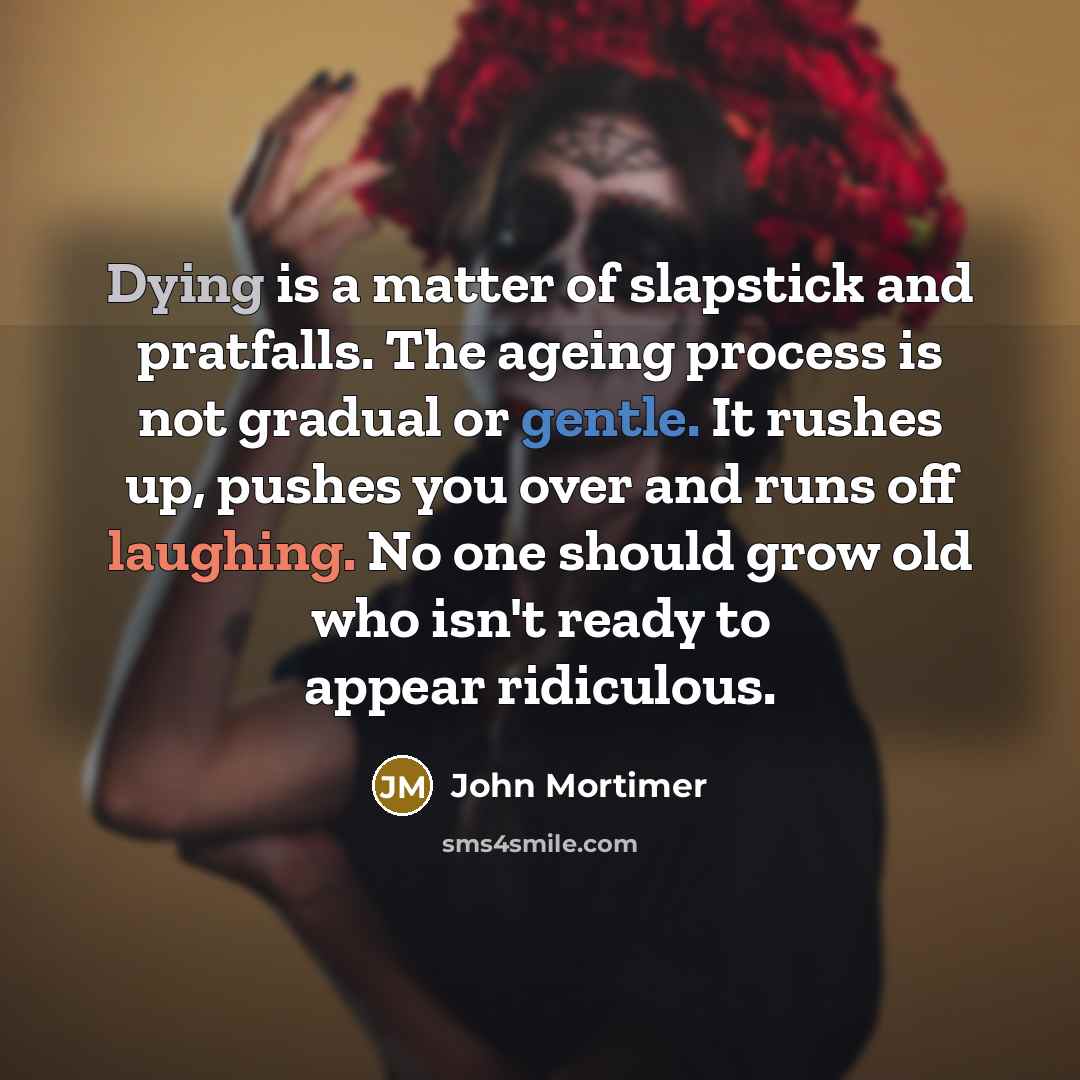 “Dying is a matter of slapstick and pratfalls. The ageing process is not gradual or gentle. It rushes up, pushes you over and runs off laughing. No one should grow old who isn't ready to appear ridiculous.” quote by John Mortimer