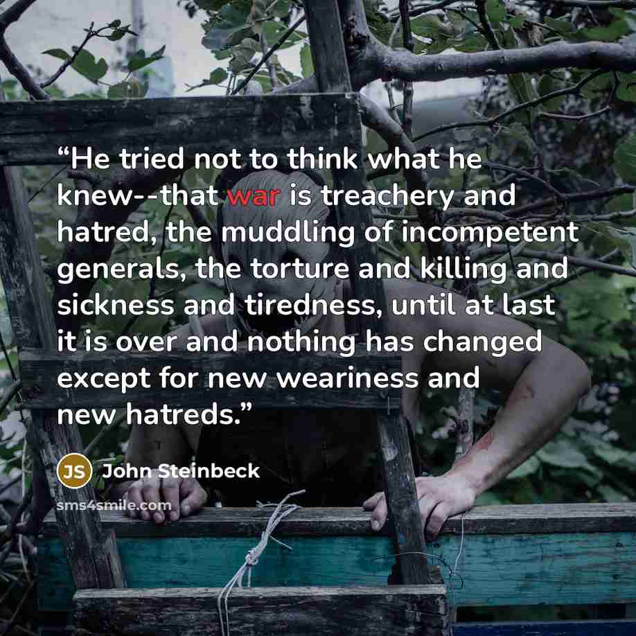 “He tried not to think what he knew--that war is treachery and hatred, the muddling of incompetent generals, the torture and killing and sickness and tiredness, until at last it is over and nothing has changed except for new weariness and new hatreds.” quote by John Steinbeck