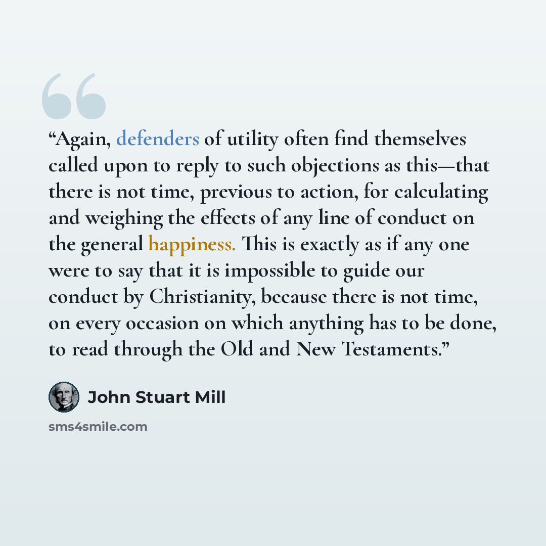 “Again, defenders of utility often find themselves called upon to reply to such objections as this—that there is not time, previous to action, for calculating and weighing the effects of any line of conduct on the general happiness. This is exactly as if any one were to say that it is impossible to…” quote by John Stuart Mill