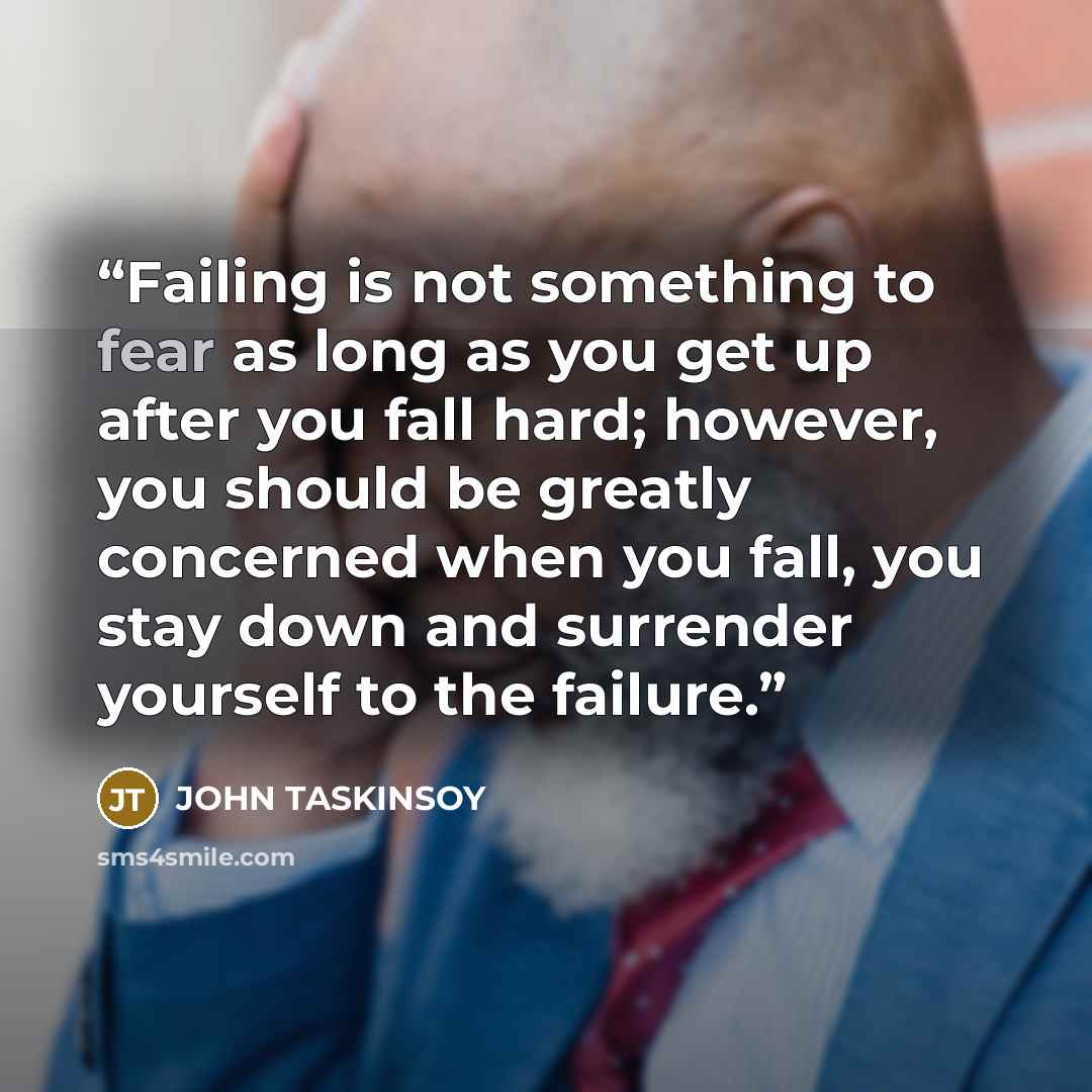 “Failing is not something to fear as long as you get up after you fall hard; however, you should be greatly concerned when you fall, you stay down and surrender yourself to the failure.” quote by JOHN TASKINSOY