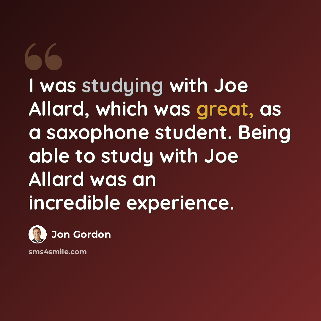 “I was studying with Joe Allard, which was great, as a saxophone student. Being able to study with Joe Allard was an incredible experience.” quote by Jon Gordon