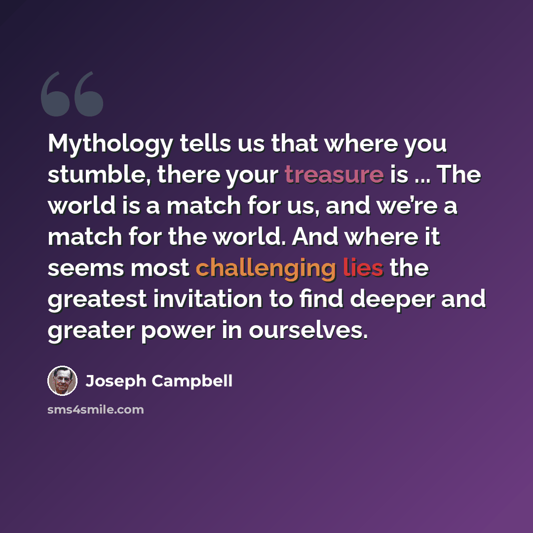 “Mythology tells us that where you stumble, there your treasure is ... The world is a match for us, and we’re a match for the world. And where it seems most challenging lies the greatest invitation to find deeper and greater power in ourselves.” quote by Joseph Campbell