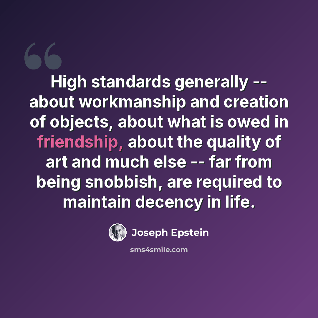 “High standards generally -- about workmanship and creation of objects, about what is owed in friendship, about the quality of art and much else -- far from being snobbish, are required to maintain decency in life.” quote by Joseph Epstein