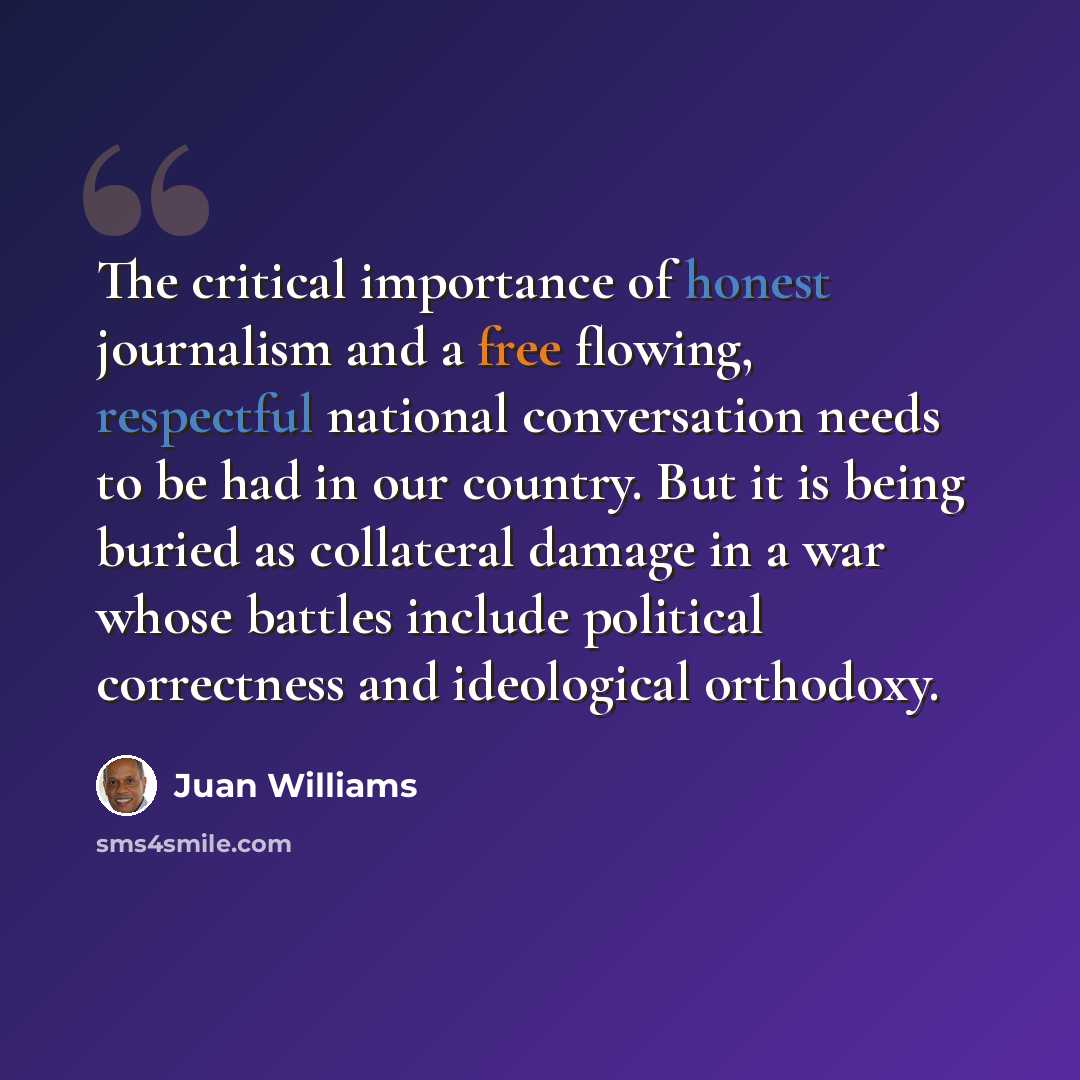 “The critical importance of honest journalism and a free flowing, respectful national conversation needs to be had in our country. But it is being buried as collateral damage in a war whose battles include political correctness and ideological orthodoxy.” quote by Juan Williams