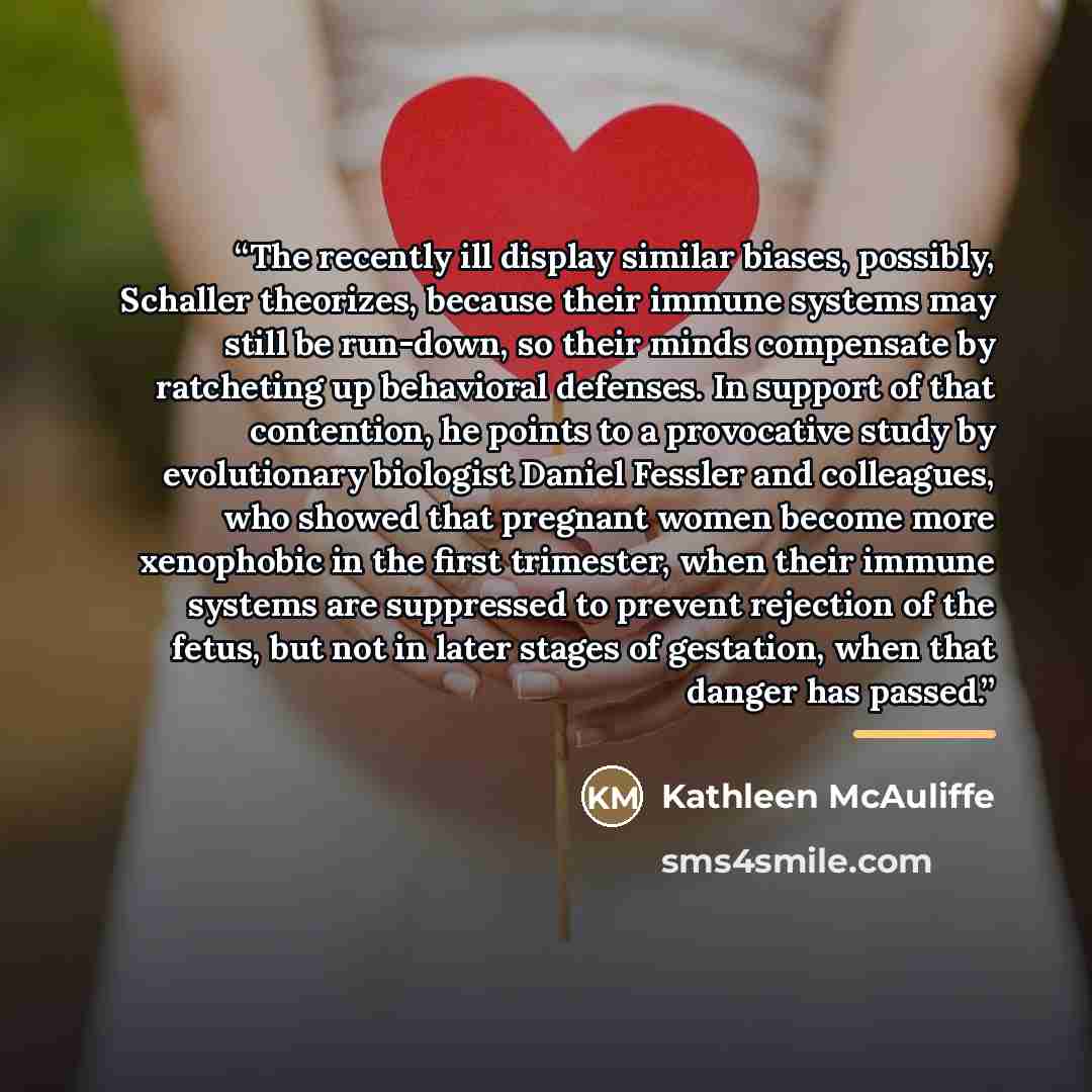 “The recently ill display similar biases, possibly, Schaller theorizes, because their immune systems may still be run-down, so their minds compensate by ratcheting up behavioral defenses. In support of that contention, he points to a provocative study by evolutionary biologist Daniel Fessler and…” quote by Kathleen McAuliffe
