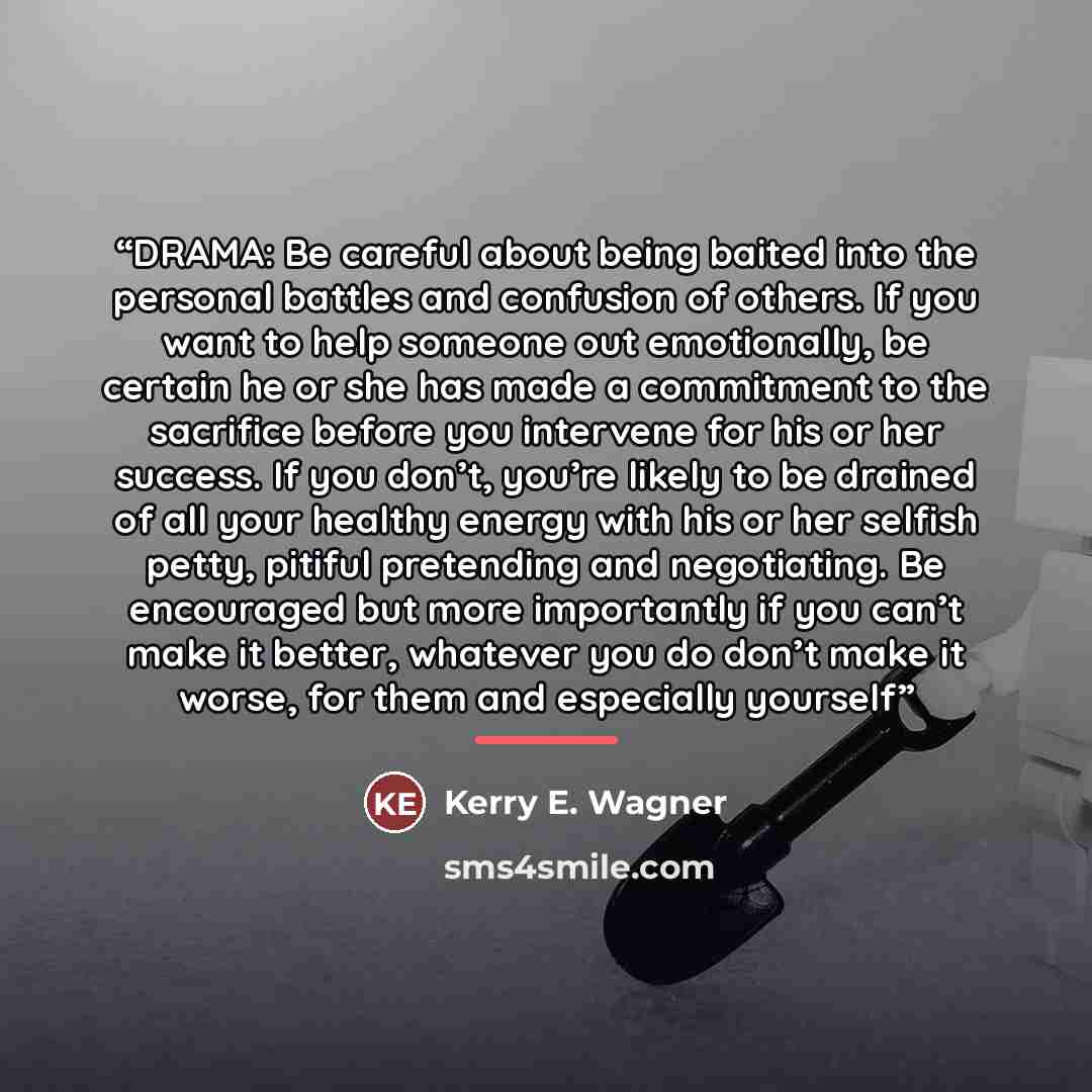 “DRAMA: Be careful about being baited into the personal battles and confusion of others. If you want to help someone out emotionally, be certain he or she has made a commitment to the sacrifice before you intervene for his or her success. If you don’t, you’re likely to be drained of all your…” quote by Kerry E. Wagner