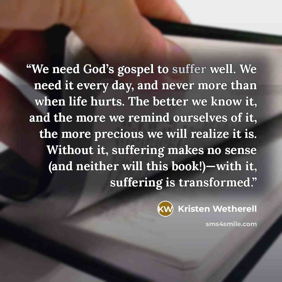 “We need God’s gospel to suffer well. We need it every day, and never more than when life hurts. The better we know it, and the more we remind ourselves of it, the more precious we will realize it is. Without it, suffering makes no sense (and neither will this book!)—with it, suffering is…” quote by Kristen Wetherell