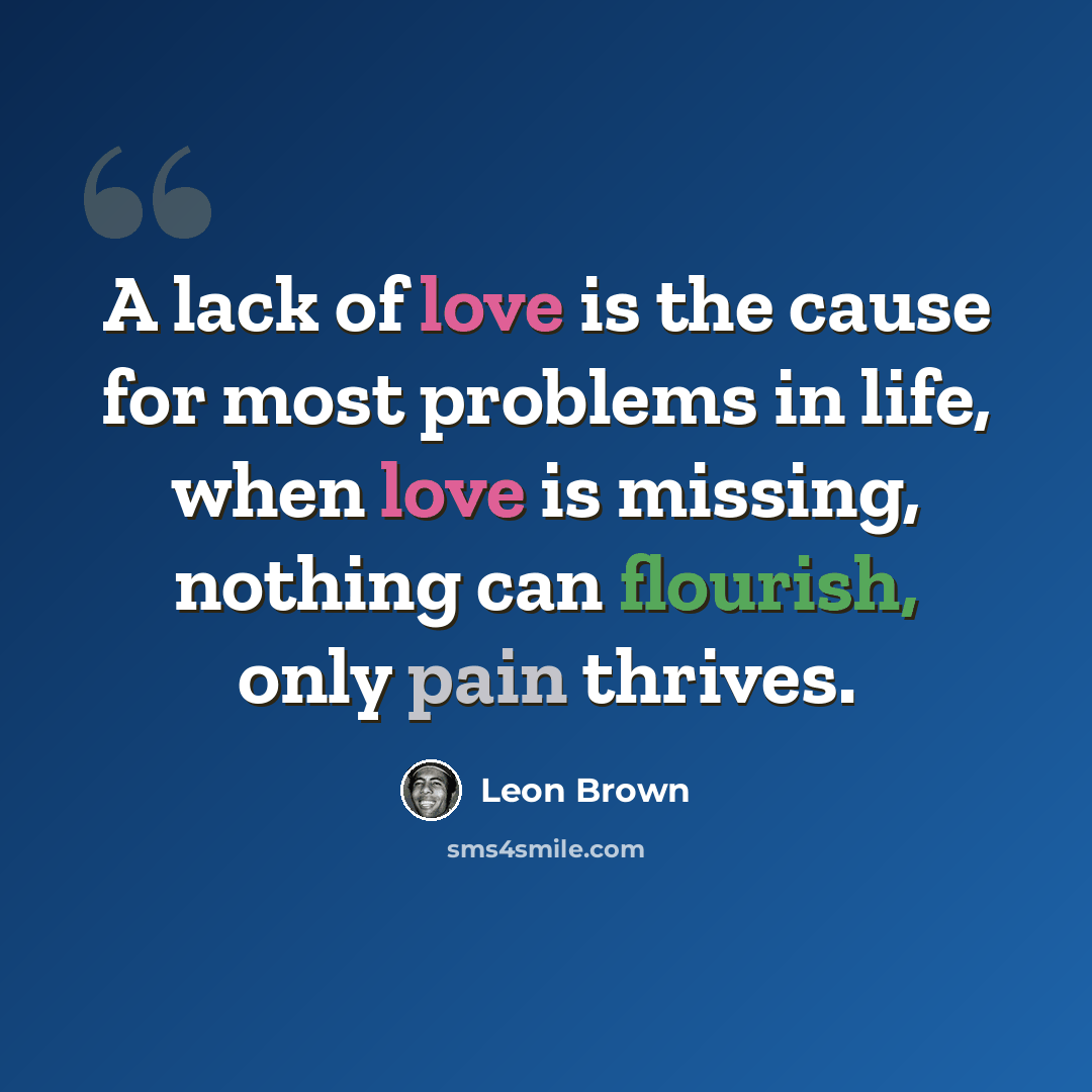 “A lack of love is the cause for most problems in life, when love is missing, nothing can flourish, only pain thrives.” quote by Leon Brown