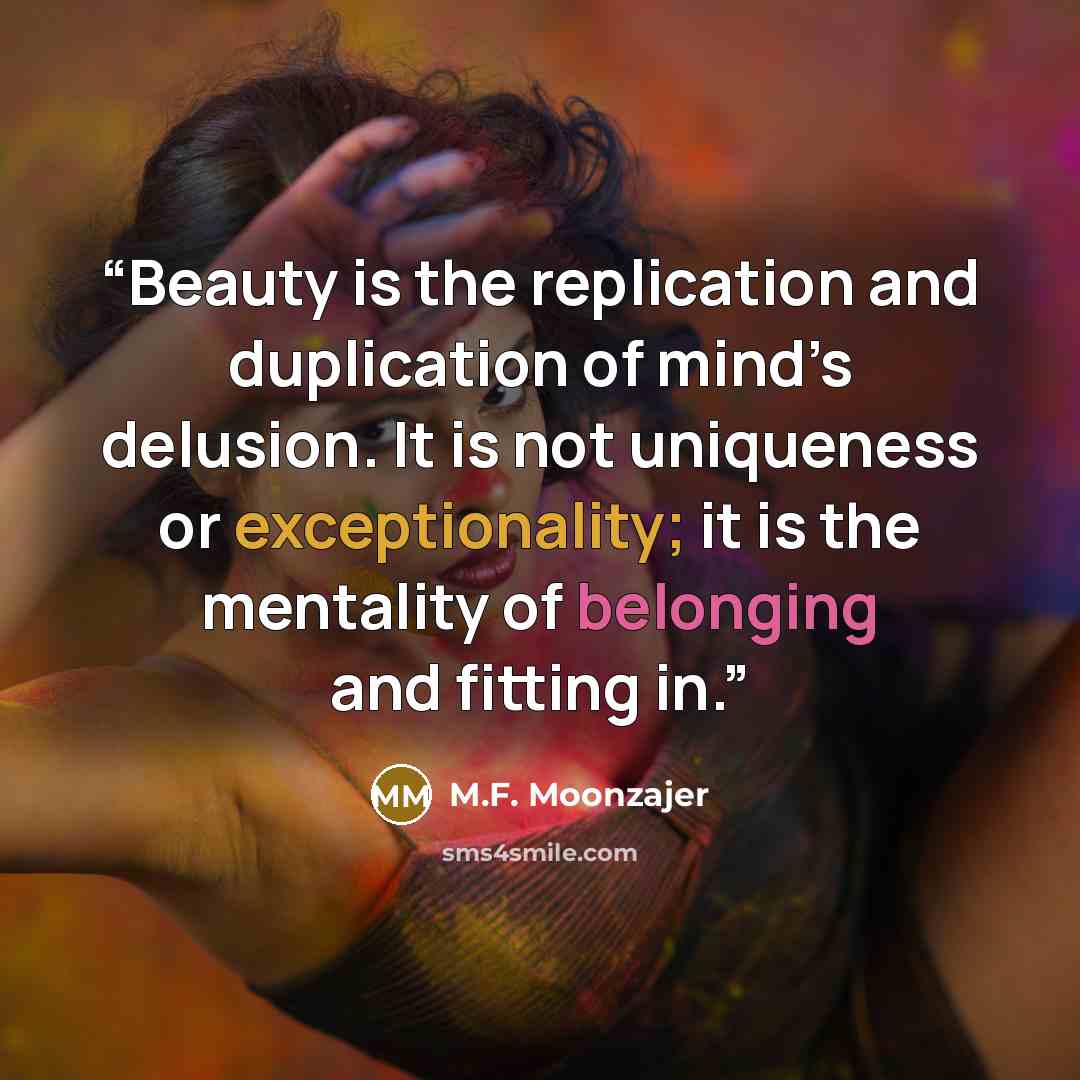 “Beauty is the replication and duplication of mind’s delusion. It is not uniqueness or exceptionality; it is the mentality of belonging and fitting in.” quote by M.F. Moonzajer